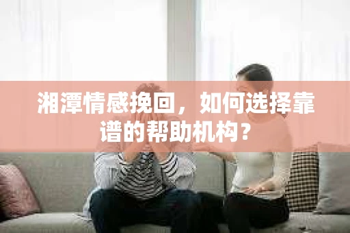 湘潭情感挽回，如何选择靠谱的帮助机构？