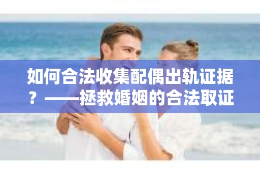 如何合法收集配偶出轨证据？——拯救婚姻的合法取证记