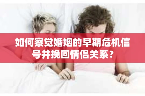 如何察觉婚姻的早期危机信号并挽回情侣关系？