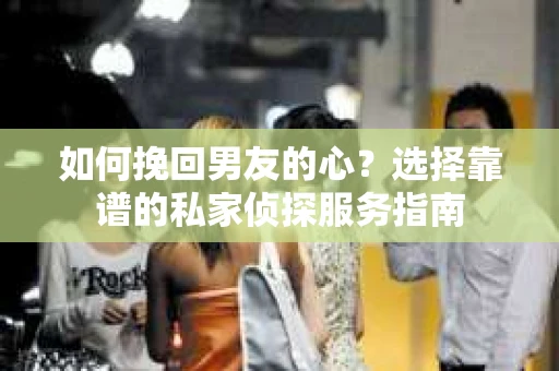 如何挽回男友的心？选择靠谱的私家侦探服务指南