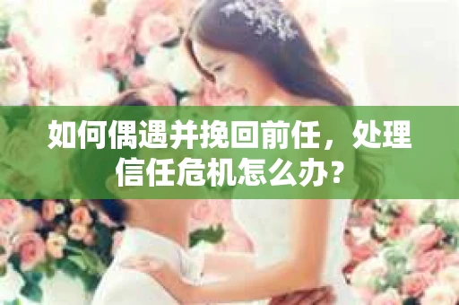 如何偶遇并挽回前任，处理信任危机怎么办？