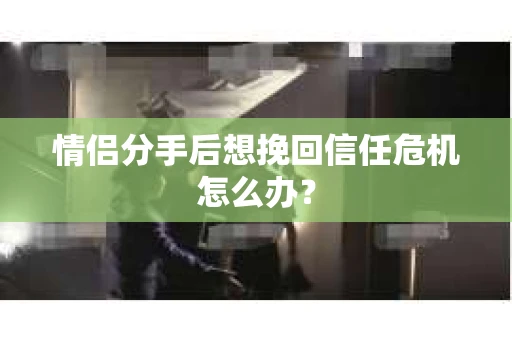 情侣分手后想挽回信任危机怎么办？