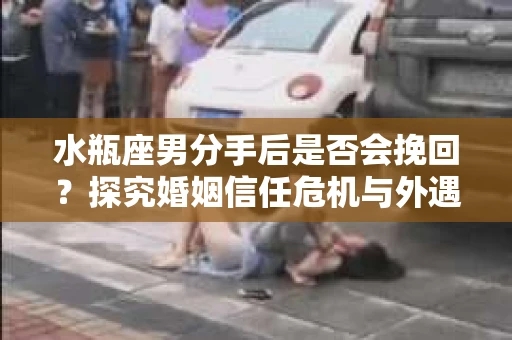 水瓶座男分手后是否会挽回？探究婚姻信任危机与外遇嫌疑的应对策略