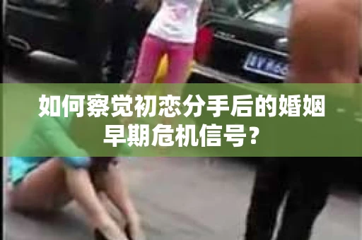 如何察觉初恋分手后的婚姻早期危机信号？