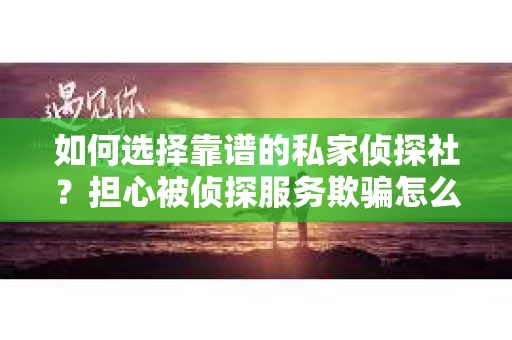 如何选择靠谱的私家侦探社？担心被侦探服务欺骗怎么办？