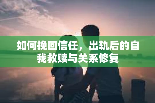 如何挽回信任，出轨后的自我救赎与关系修复