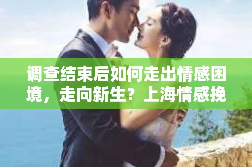 调查结束后如何走出情感困境，走向新生？上海情感挽回婚姻公司给出的专业建议