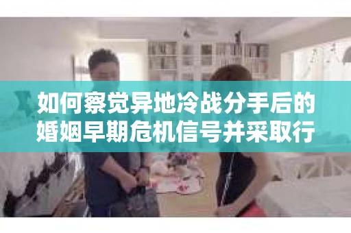 如何察觉异地冷战分手后的婚姻早期危机信号并采取行动？