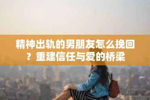 精神出轨的男朋友怎么挽回？重建信任与爱的桥梁