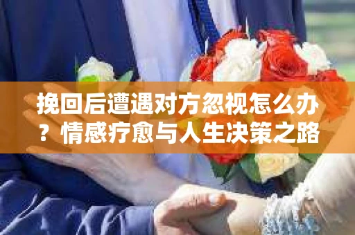 挽回后遭遇对方忽视怎么办？情感疗愈与人生决策之路