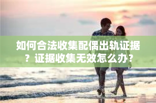 如何合法收集配偶出轨证据？证据收集无效怎么办？