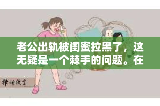 老公出轨被闺蜜拉黑了，这无疑是一个棘手的问题。在这个问题上，我想要和大家分享一下我的看法和经历，希望能给大家带来一些启示。