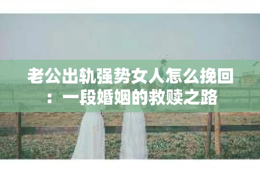 老公出轨强势女人怎么挽回：一段婚姻的救赎之路