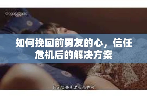 如何挽回前男友的心，信任危机后的解决方案