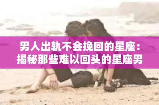男人出轨不会挽回的星座：揭秘那些难以回头的星座男