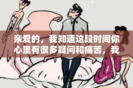 亲爱的，我知道这段时间你心里有很多疑问和痛苦，我也一样。我们在一起的时光，有欢笑也有泪水，那些美好的回忆，我永远都不会忘记。今天，我想通过这条短信，向你表达我的一些想法。