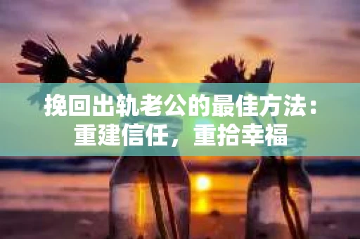 挽回出轨老公的最佳方法：重建信任，重拾幸福