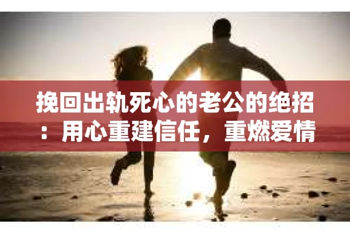 挽回出轨死心的老公的绝招：用心重建信任，重燃爱情火花