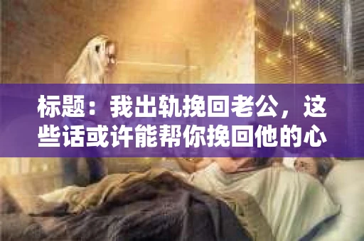 标题：我出轨挽回老公，这些话或许能帮你挽回他的心