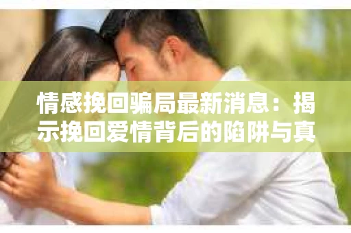 情感挽回骗局最新消息：揭示挽回爱情背后的陷阱与真相