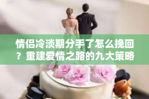 情侣冷淡期分手了怎么挽回？重建爱情之路的九大策略