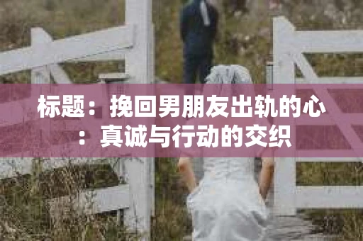 标题：挽回男朋友出轨的心：真诚与行动的交织