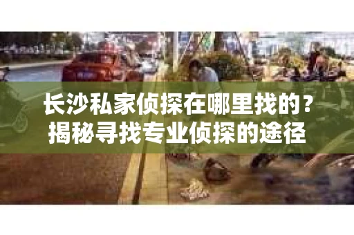长沙私家侦探在哪里找的？揭秘寻找专业侦探的途径