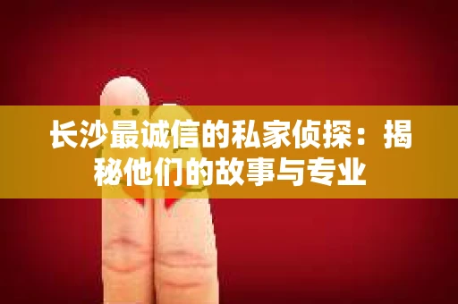 长沙最诚信的私家侦探：揭秘他们的故事与专业