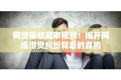 网贷催收庭审视频：揭开网络借贷纠纷背后的真相