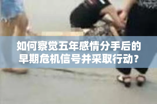 如何察觉五年感情分手后的早期危机信号并采取行动？