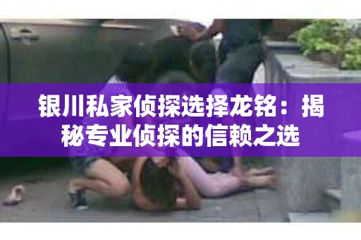 银川私家侦探选择龙铭：揭秘专业侦探的信赖之选