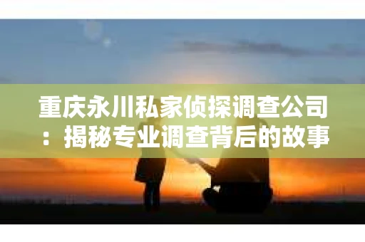 重庆永川私家侦探调查公司：揭秘专业调查背后的故事