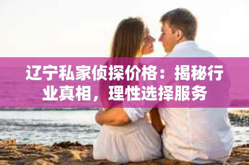 辽宁私家侦探价格：揭秘行业真相，理性选择服务