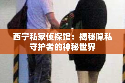 西宁私家侦探馆：揭秘隐私守护者的神秘世界