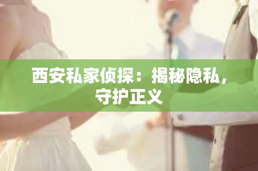 西安私家侦探：揭秘隐私，守护正义