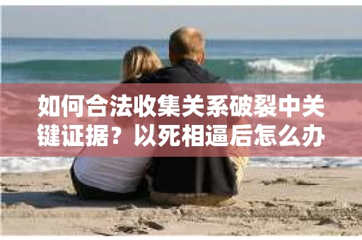 如何合法收集关系破裂中关键证据?以死相逼后怎么办? 如何合法收集关系破裂中关键证据?以死相逼后怎么办?