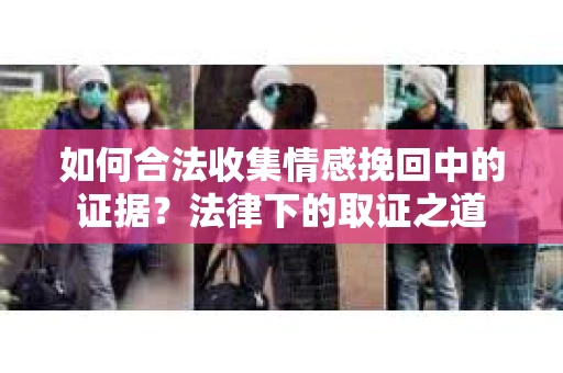 如何合法收集情感挽回中的证据？法律下的取证之道