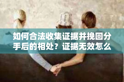 如何合法收集证据并挽回分手后的相处？证据无效怎么办？