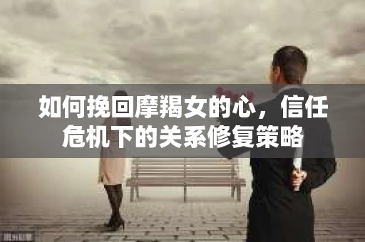如何挽回摩羯女的心，信任危机下的关系修复策略