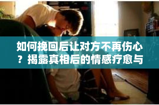 如何挽回后让对方不再伤心？揭露真相后的情感疗愈与前行计划