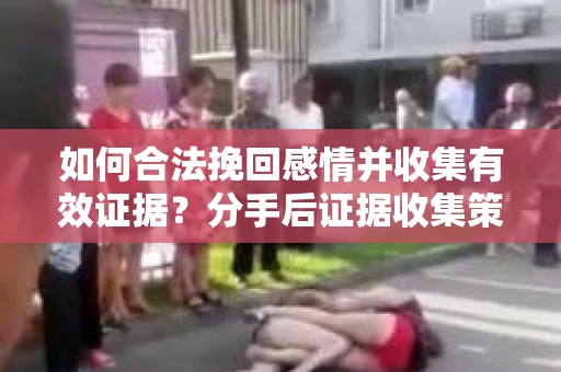 如何合法挽回感情并收集有效证据？分手后证据收集策略