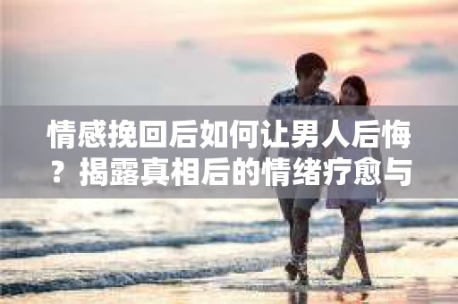 情感挽回后如何让男人后悔？揭露真相后的情绪疗愈与人生决策