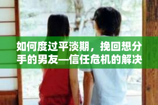 如何度过平淡期，挽回想分手的男友—信任危机的解决之道