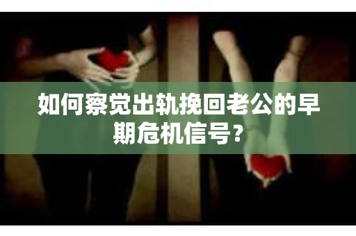 如何察觉出轨挽回老公的早期危机信号？