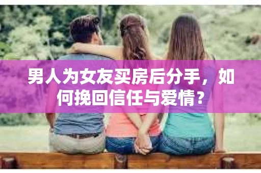 男人为女友买房后分手，如何挽回信任与爱情？