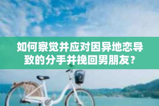 如何察觉并应对因异地恋导致的分手并挽回男朋友？