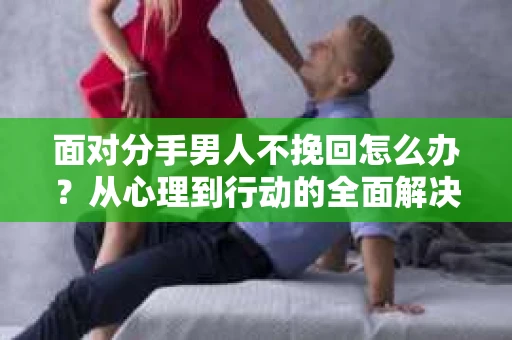 面对分手男人不挽回怎么办？从心理到行动的全面解决方案