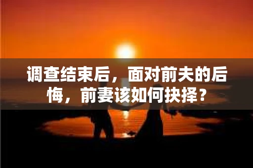 调查结束后，面对前夫的后悔，前妻该如何抉择？