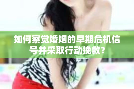 如何察觉婚姻的早期危机信号并采取行动挽救？