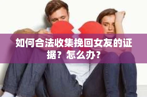 如何合法收集挽回女友的证据？怎么办？